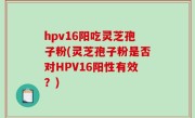 hpv16阳吃灵芝孢子粉(灵芝孢子粉是否对HPV16阳性有效？)