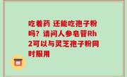 吃着药 还能吃孢子粉吗？请问人参皂苷Rh2可以与灵芝孢子粉同时服用
