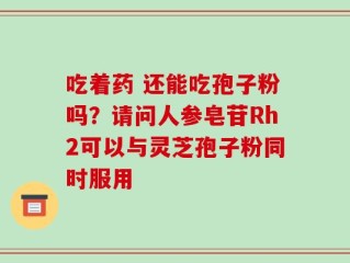 吃着药 还能吃孢子粉吗？请问人参皂苷Rh2可以与灵芝孢子粉同时服用
