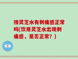 擦灵芝水有刺痛感正常吗(饮用灵芝水出现刺痛感，是否正常？)