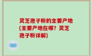 灵芝孢子粉的主要产地(主要产地在哪？灵芝孢子粉详解)