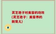 灵芝孢子对美容的功效(灵芝孢子：美容界的新宠儿)