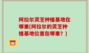 阿拉尔灵芝种植基地在哪里(阿拉尔的灵芝种植基地位置在哪里？)