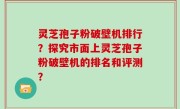灵芝孢子粉破壁机排行？探究市面上灵芝孢子粉破壁机的排名和评测？