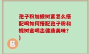 孢子粉加椴树蜜怎么搭配喝如何搭配孢子粉和椴树蜜喝出健康美味？)