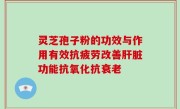 灵芝孢子粉的功效与作用有效抗疲劳改善肝脏功能抗氧化抗衰老