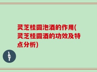 灵芝桂圆泡酒的作用(灵芝桂圆酒的功效及特点分析)