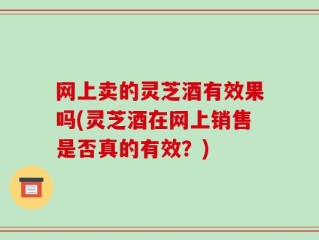 网上卖的灵芝酒有效果吗(灵芝酒在网上销售是否真的有效？)