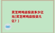 灵芝烤鸡店投资多少亿元(灵芝烤鸡店投资几亿？)