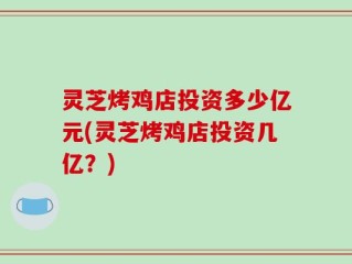 灵芝烤鸡店投资多少亿元(灵芝烤鸡店投资几亿？)