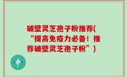 破壁灵芝孢子粉推荐(“提高免疫力必备！推荐破壁灵芝孢子粉”)