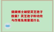 健康博士破壁灵芝孢子胶囊？灵芝孢子粉功效与作用及用量是什么