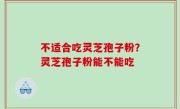 不适合吃灵芝孢子粉？灵芝孢子粉能不能吃