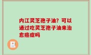 内江灵芝孢子油？可以通过吃灵芝孢子油来治愈癌症吗