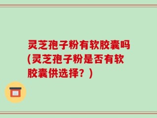 灵芝孢子粉有软胶囊吗(灵芝孢子粉是否有软胶囊供选择？)
