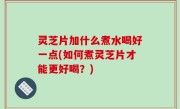灵芝片加什么煮水喝好一点(如何煮灵芝片才能更好喝？)