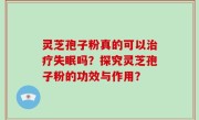 灵芝孢子粉真的可以治疗失眠吗？探究灵芝孢子粉的功效与作用？
