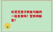 吃灵芝孢子粉能与酸奶一起食用吗？营养师解答？