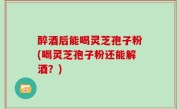 醉酒后能喝灵芝孢子粉(喝灵芝孢子粉还能解酒？)