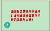 盛源堂灵芝孢子粉好吗？评测盛源堂灵芝孢子粉的效果与口碑？