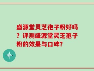 盛源堂灵芝孢子粉好吗？评测盛源堂灵芝孢子粉的效果与口碑？