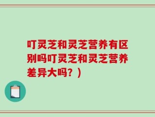 叮灵芝和灵芝营养有区别吗叮灵芝和灵芝营养差异大吗？)
