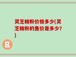 灵芝精粉价格多少(灵芝精粉的售价是多少？)