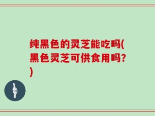 纯黑色的灵芝能吃吗(黑色灵芝可供食用吗？)
