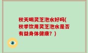 秋天喝灵芝泡水好吗(秋季饮用灵芝泡水是否有益身体健康？)