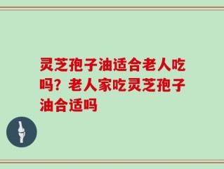 灵芝孢子油适合老人吃吗？老人家吃灵芝孢子油合适吗