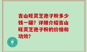 吉山旺灵芝孢子粉多少钱一罐?详细介绍吉山旺灵芝孢子粉的价格和功效?