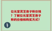 位元堂灵芝孢子粉价钱？了解位元堂灵芝孢子粉的价格和购买方式？