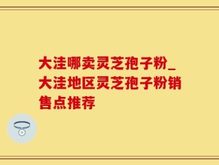 大洼哪卖灵芝孢子粉_大洼地区灵芝孢子粉销售点推荐