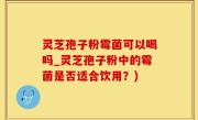灵芝孢子粉霉菌可以喝吗_灵芝孢子粉中的霉菌是否适合饮用？)