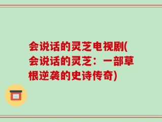 会说话的灵芝电视剧(会说话的灵芝：一部草根逆袭的史诗传奇)