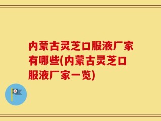 内蒙古灵芝口服液厂家有哪些(内蒙古灵芝口服液厂家一览)
