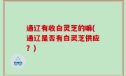 通辽有收白灵芝的嘛(通辽是否有白灵芝供应？)