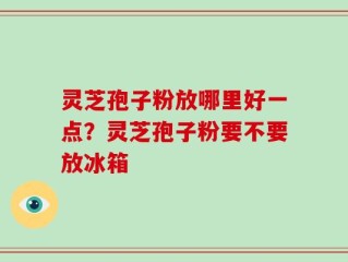 灵芝孢子粉放哪里好一点？灵芝孢子粉要不要放冰箱