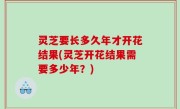 灵芝要长多久年才开花结果(灵芝开花结果需要多少年？)