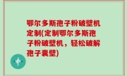 鄂尔多斯孢子粉破壁机定制(定制鄂尔多斯孢子粉破壁机，轻松破解孢子囊壁)