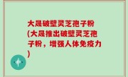 大晟破壁灵芝孢子粉 (大晟推出破壁灵芝孢子粉，增强人体免疫力)