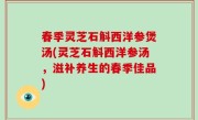 春季灵芝石斛西洋参煲汤(灵芝石斛西洋参汤，滋补养生的春季佳品)