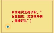 女生送灵芝孢子粉_“女生精选：灵芝孢子粉，健康好礼”)