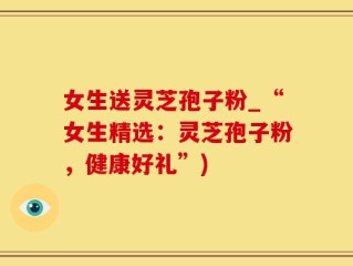 女生送灵芝孢子粉_“女生精选：灵芝孢子粉，健康好礼”)
