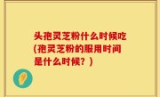 头孢灵芝粉什么时候吃(孢灵芝粉的服用时间是什么时候？)