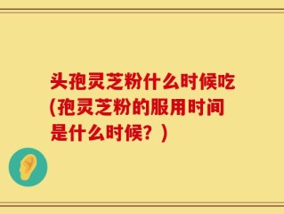 头孢灵芝粉什么时候吃(孢灵芝粉的服用时间是什么时候？)