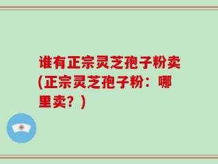 谁有正宗灵芝孢子粉卖(正宗灵芝孢子粉：哪里卖？)