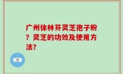 广州徐林芬灵芝孢子粉？灵芝的功效及使用方法？