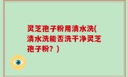 灵芝孢子粉用清水洗(清水洗能否洗干净灵芝孢子粉？)