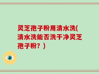 灵芝孢子粉用清水洗(清水洗能否洗干净灵芝孢子粉？)